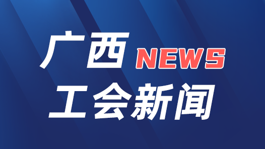 廣西工會：為做好新時代工會工作注入強(qiáng)勁動力